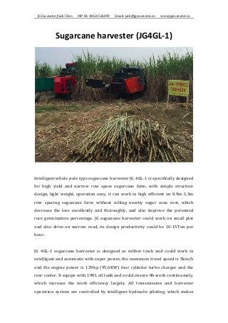 JG	Excavator/Jack	Chen	 	 	 MP:	86-18621526859	 	 	 Email:	jack@jgexcavator.cn	 	 	 www.jgexcavator.cn	
Sugarcane	harvester	(JG4GL-1)	
	
	
Intelligent	whole	pole	type	sugarcane	harvester	JG	4GL-1	is	specifically	designed	
for	 high	 yield	 and	 narrow	 row	 space	 sugarcane	 farm,	 with	 simple	 structure	
design,	light	weight,	operation	easy,	it	can	work	in	high	efficient	on	0.9m-1.3m	
row	 spacing	 sugarcane	 farm	 without	 rolling	 nearby	 sugar	 cane	 root,	 which	
decrease	 the	 loss	 excellently	 and	 thoroughly,	 and	 also	 improve	 the	 perennial	
root	germination	percentage.	JG	sugarcane	harvester	could	work	on	small	plot	
and	also	drive	on	narrow	road,	its	design	productivity	could	be	10-15Ton	per	
hour.	 	
	
JG	 4GL-1	 sugarcane	 harvester	 is	 designed	 as	 rubber	 track	 and	 could	 work	 in	
intelligent	and	automatic	with	super	power,	the	maximum	travel	speed	is	5km/h	
and	the	engine	power	is	129hp	(95.6KW)	four	cylinder	turbo	charger	and	the	
rear	cooler.	It	equips	with	190L	oil	tank	and	could	ensure	8h	work	continuously,	
which	 increase	 the	 work	 efficiency	 largely.	 All	 transmission	 and	 harvester	
operation	system	are	controlled	by	intelligent	hydraulic	piloting,	which	makes	
 