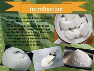 introduction
Sugar is the generalized name for a class
of sweet-flavored substances used as
food.
Sugar has been produced in the Indian
subcontinent since ancient times. It was
not plentiful or cheap in early times and
honey was more often used for
sweetening in most parts of the world.
Originally, people chewed raw
sugarcane to extract its sweetness.

 