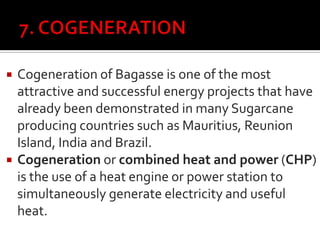  Cogeneration of Bagasse is one of the most
attractive and successful energy projects that have
already been demonstrated in many Sugarcane
producing countries such as Mauritius, Reunion
Island, India and Brazil.
 Cogeneration or combined heat and power (CHP)
is the use of a heat engine or power station to
simultaneously generate electricity and useful
heat.
 