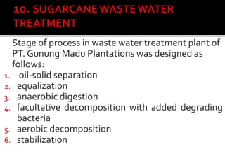 Stage of process in waste water treatment plant of
PT. Gunung Madu Plantations was designed as
follows:
1. oil-solid separation
2. equalization
3. anaerobic digestion
4. facultative decomposition with added degrading
bacteria
5. aerobic decomposition
6. stabilization
 