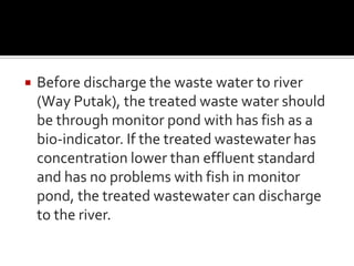  Before discharge the waste water to river
(Way Putak), the treated waste water should
be through monitor pond with has fish as a
bio-indicator. If the treated wastewater has
concentration lower than effluent standard
and has no problems with fish in monitor
pond, the treated wastewater can discharge
to the river.
 