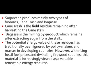  Sugarcane produces mainly two types of
biomass, CaneTrash and Bagasse.
 CaneTrash is the field residue remaining after
harvesting the Cane stalk
 Bagasse is the milling by-product which remains
after extracting sugar from the stalk.
 The potential energy value of these residues has
traditionally been ignored by policy-makers and
masses in developing countries. However, with rising
fossil fuel prices and dwindling firewood supplies, this
material is increasingly viewed as a valuable
renewable energy resource.
 