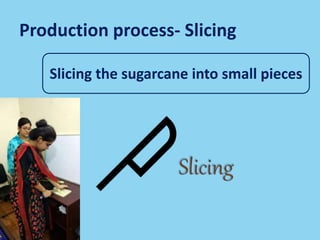 Production process- Slicing
Slicing the sugarcane into small pieces
 