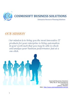 1
COSMOSOFT BUSINESS SOLUTIONS
Enterprise Resource Planning Solutions
Cosmosoft Business Solutions
Office No 8: Ross Residencia
Canal Road
Lahore, Pakistan
Web: http://www.cosmosoftsolution.com.pk
 