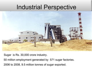 Industrial Perspective
Sugar is Rs. 30,000 crore industry.
50 million employment generated by 571 sugar factories.
2006 to 2008, 9.5 million tonnes of sugar exported.
 