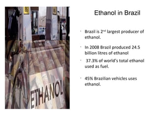 Ethanol in Brazil
•
Brazil is 2nd
largest producer of
ethanol.
•
In 2008 Brazil produced 24.5
billion litres of ethanol
•
37.3% of world’s total ethanol
used as fuel.
•
45% Brazilian vehicles uses
ethanol.
 
