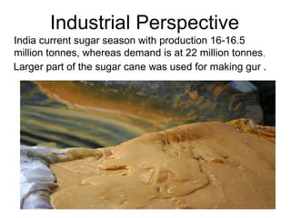 India current sugar season with production 16-16.5
million tonnes, whereas demand is at 22 million tonnes,
Larger part of the sugar cane was used for making gur .
Industrial Perspective
 