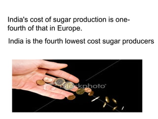 India's cost of sugar production is one-
fourth of that in Europe.
India is the fourth lowest cost sugar producers
 