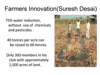 Farmers Innovation(Suresh Desai)
75% water reduction,
without use of chemicals
and pesticides.
40 tonnes per acre can
be raised to 60 tonnes
Only 300 members in his
club with approximately
1,500 acres of land.
 