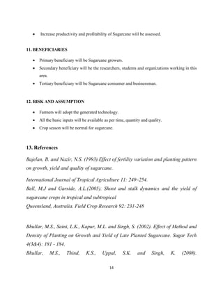 14
 Increase productivity and profitability of Sugarcane will be assessed.
11. BENEFICIARIES
 Primary beneficiary will be Sugarcane growers.
 Secondary beneficiary will be the researchers, students and organizations working in this
area.
 Tertiary beneficiary will be Sugarcane consumer and businessman.
12. RISK AND ASSUMPTION
 Farmers will adopt the generated technology.
 All the basic inputs will be available as per time, quantity and quality.
 Crop season will be normal for sugarcane.
13. References
Bajelan, B. and Nazir, N.S. (1993).Effect of fertility variation and planting pattern
on growth, yield and quality of sugarcane.
International Journal of Tropical Agriculture 11: 249–254.
Bell, M.J and Garside, A.L.(2005). Shoot and stalk dynamics and the yield of
sugarcane crops in tropical and subtropical
Queensland, Australia. Field Crop Research 92: 231-248
Bhullar, M.S., Saini, L.K., Kapur, M.L. and Singh, S. (2002). Effect of Method and
Density of Planting on Growth and Yield of Late Planted Sugarcane. Sugar Tech
4(3&4): 181 - 184.
Bhullar, M.S., Thind, K.S., Uppal, S.K. and Singh, K. (2008).
 