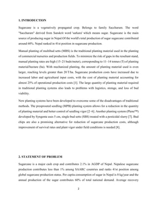 2
1. INTRODUCTION
Sugarcane is a vegetatively propagated crop. Belongs to family Saccharum. The word
"Saccharam" derived from Sanskrit word 'sarkara' which means sugar. Sugarcane is the main
source of producing sugar in Nepal.Of the world's total production of sugar sugarcane contributed
around 60%. Nepal ranked in 41st position in sugarcane production.
Manual planting of multibud setts (MBS) is the traditional planting material used in the planting
of commercial nurseries and production fields. To minimize the risk of gaps in the resultant stand,
manual planting rates are high (15–21 buds/meter), corresponding to 11–14 tonnes (T) of planting
material/hectare (ha). With mechanized planting, the amount of planting material used is even
larger, reaching levels greater than 20 T/ha. Sugarcane production costs have increased due to
increased labor and agricultural input costs, with the cost of planting material accounting for
almost 25% of operational production costs [1]. The large quantity of planting material required
in traditional planting systems also leads to problems with logistics, storage, and loss of bud
viability.
New planting systems have been developed to overcome some of the disadvantages of traditional
methods. The presprouted seedling (MPB) planting system allows for a reduction in the quantity
of planting material and better control of seedling vigor [2–6]. Another planting system (Plene™)
developed by Syngenta uses 5 cm, single-bud setts (SBS) treated with a pesticidal slurry [7]. Bud
chips are also a promising alternative for reduction of sugarcane production costs, although
improvement of survival rates and plant vigor under field conditions is needed [8].
2. STATEMENT OF PROBLEM
Sugarcane is a major cash crop and contributes 2.1% in AGDP of Nepal. Nepalese sugarcane
production contributes less than 1% among SAARC countries and ranks 41st position among
global sugarcane production status. Per capita consumption of sugar in Nepal is 8 kg/year and the
annual production of the sugar contributes 60% of total national demand. Average recovery
 