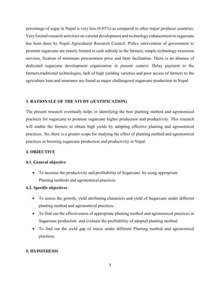 3
percentage of sugar in Nepal is very less (8.83%) as compared to other major producer countries.
Very limited research activities on varietal development and technology enhancement in sugarcane
has been done by Nepal Agricultural Research Council. Policy intervention of government to
promote sugarcane are mainly limited to cash subsidy to the farmers, simple technology extension
services, fixation of minimum procurement price and farm facilitation. There is an absence of
dedicated sugarcane development organization in present context. Delay payment to the
farmers,traditional technologies, lack of high yielding varieties and poor access of farmers to the
agriculture loan and insurance are found as major challengesof sugarcane production in Nepal.
3. RATIONALE OF THE STUDY (JUSTIFICATION)
The present research eventually helps in identifying the best planting method and agronomical
practices for sugarcane to promote sugarcane higher production and productivity. This research
will enable the farmers to obtain high yields by adopting effective planting and agronomical
practices. So, there is a greater scope for studying the effect of planting method and agronomical
practices in boosting sugarcane production and productivity in Nepal.
4. OBJECTIVE
4.1. General objective
 To increase the productivity and profitability of Sugarcane by using appropriate
Planting methods and agronomical practices.
4.2. Specific objectives
 To assess the growth, yield attributing characters and yield of Sugarcane under different
planting method and agronomical practices.
 To find out the effectiveness of appropriate planting method and agronomical practices in
Sugarcane production and evaluate the profitability of adopted planting method.
 To find out the yield gap of maize under different Planting method and agronomical
practices.
5. HYPOTHESIS
 
