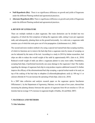 4
 Null Hypothesis (Ho): There is no significance difference on growth and yields of Sugarcane
under the different Planting method and agronomical practices.
 Alternate Hypothesis (H1): There is significance difference on growth and yields of Sugarcane
under the different Planting method and agronomical practices.
6. REVIEW OF LITERATURE
There are multiple methods to plant sugarcane. But main distinction can be divided into two
categories, of which the first comprises of taking the sugarcane stalk, cutting 4 eyes per sugarcane
stalk, and subsequently, planting them on the ground horizontally. As a side note, a sugarcane stalk
contains eyes of which the roots grow out of it for propagation. (Lakshmanan et al., 2005)
The second and more modern method is by using a special tool named bud chip scooping machine,
of which its functions are to remove the bud chip from a sugarcane stem by means of scooping; as
can be indicated by the name of the tool. According to a study in 2010 by Indian researchers, bud
chips are able to reduce the overall weight of the stalk by approximately 80%. (Jain et al., 2010)
Reduced overall weight of stalk can allow a sugarcane planter to carry more stalks. Nonetheless,
scooping bud chips, if performed incorrectly can cause damage to the sugarcane’s bud. The studies
regarding the damage of sugarcane bud chip in crop produce requires additional research.To further
improve the efficacy of the aforementioned bud chip scooping, a special toolset needs to be used, on
top of the soaking of the bud chip in ethephon (2-chloroethylphosphonic acid) @ 100 mg l-1 or
calcium chloride (0.1%) can increase the sprouting of bud chips. (Jain et al., 2010)
In a 2007 data collection and analysis research paper on the sugarcane species Saccharum
Officinarum L. by the Department of Agronomy, Pakistan, over the span of two years, showed that
increasing the planting distance between this species of sugarcane from 60 cm trenches to 120 cm
trenches had an average 5.5% increase in sugarcane height. (Chattha, Ali and Bilal, 2007)
7. MATERIALS AND METHODS
7.1 Site Selection:
 