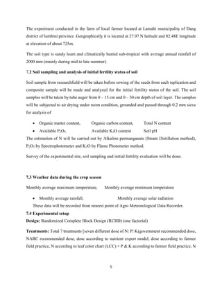 5
The experiment conducted in the farm of local farmer located at Lamahi municipality of Dang
district of lumbini province .Geographically it is located at 27.97 N latitude and 82.48E longitude
at elevation of about 725m.
The soil type is sandy loam and climatically humid sub-tropical with average annual rainfall of
2000 mm (mainly during mid to late summer).
7.2 Soil sampling and analysis of initial fertility status of soil
Soil sample from researchfield will be taken before sowing of the seeds from each replication and
composite sample will be made and analyzed for the initial fertility status of the soil. The soil
samples will be taken by tube auger from 0 – 15 cm and 0 – 30 cm depth of soil layer. The samples
will be subjected to air drying under room condition, grounded and passed through 0.2 mm sieve
for analysis of
 Organic matter content, Organic carbon content, Total N content
 Available P2O5, Available K2O content Soil pH
The estimation of N will be carried out by Alkaline permanganate (Steam Distillation method),
P2O5 by Spectrophotometer and K2O by Flame Photometer method.
Survey of the experimental site, soil sampling and initial fertility evaluation will be done.
7.3 Weather data during the crop season
Monthly average maximum temperature, Monthly average minimum temperature
 Monthly average rainfall, Monthly average solar radiation
These data will be recorded from nearest point of Agro Meteorological Data Recorder.
7.4 Experimental setup
Design: Randomized Complete Block Design (RCBD) (one factorial)
Treatments: Total 7 treatments [seven different dose of N: P: K(government recommended dose,
NARC recommended dose, dose according to nutrient expert model, dose according to farmer
field practice, N according to leaf color chart (LCC) + P & K according to farmer field practice, N
 