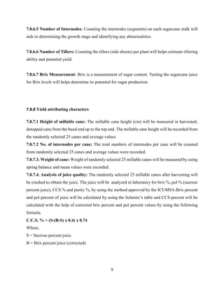 9
7.8.6.5 Number of Internodes: Counting the internodes (segments) on each sugarcane stalk will
aids in determining the growth stage and identifying any abnormalities.
7.8.6.6 Number of Tillers: Counting the tillers (side shoots) per plant will helps estimate tillering
ability and potential yield.
7.8.6.7 Brix Measurement: Brix is a measurement of sugar content. Testing the sugarcane juice
for Brix levels will helps determine its potential for sugar production.
7.8.8 Yield attributing characters
7.8.7.1 Height of millable cane: The millable cane height (cm) will be measured in harvested,
detopped cane from the basal end up to the top end. The millable cane height will be recorded from
the randomly selected 25 canes and average values
7.8.7.2 No. of internodes per cane: The total numbers of internodes per cane will be counted
from randomly selected 25 canes and average values were recorded.
7.8.7.3. Weight of cane: Weight of randomly selected 25 millable canes will be measured by using
spring balance and mean values were recorded.
7.8.7.4. Analysis of juice quality: The randomly selected 25 millable canes after harvesting will
be crushed to obtain the juice. The juice will be analyzed in laboratory for brix %, pol % (sucrose
percent juice), CCS % and purity %, by using the method approved by the ICUMSA.Brix percent
and pol percent of juice will be calculated by using the Schmitz’s table and CCS percent will be
calculated with the help of corrected brix percent and pol percent values by using the following
formula.
C.C.S. % = (S-(B-S) x 0.4) x 0.74
Where,
S = Sucrose percent juice
B = Brix percent juice (corrected)
 