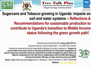 Prepared and presented by Dr. Joshua Zake (Ph.D.),
Executive Director, Environmental Alert – C/o ENR-CSO network.
Prepared & presented during the stakeholders dialogue & inception meeting on, ‘Support to
communities and private sector to develop partnerships for sustainable management of
natural resources, ecosystem services, chemicals and waste management, held in Gulu and
Masindi. Organized by Tree Talk Plus in collaboration with the ENR-CSO Network,
Environmental Alert, Ministry of water & Environment and UNDP.
Email: ed@envalert.org /joszake@gmail.com; Telephone: +256-414510547 or +256-7723057488
Website: http://www.envalert.org
 