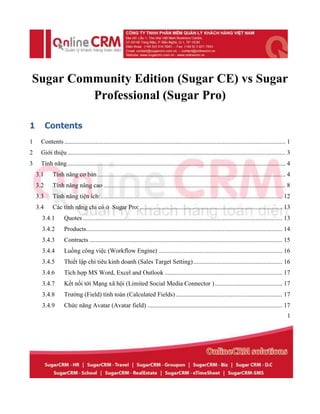 Sugar Community Edition (Sugar CE) vs Sugar
         Professional (Sugar Pro)

1         Contents
1    Contents ............................................................................................................................................. 1
2    Giới thiệu ........................................................................................................................................... 3
3    Tính năng ........................................................................................................................................... 4
    3.1     Tính năng cơ bản ........................................................................................................................ 4
    3.2     Tính năng nâng cao .................................................................................................................... 8
    3.3     Tính năng tiện ích: .................................................................................................................... 12
    3.4     Các tính năng chỉ có ở Sugar Pro: ........................................................................................... 13
      3.4.1        Quotes ............................................................................................................................... 13
      3.4.2        Products ............................................................................................................................. 14
      3.4.3        Contracts ........................................................................................................................... 15
      3.4.4        Luồng công việc (Workflow Engine) ............................................................................... 16
      3.4.5        Thiết lập chỉ tiêu kinh doanh (Sales Target Setting) ......................................................... 16
      3.4.6        Tích hợp MS Word, Excel and Outlook ........................................................................... 17
      3.4.7        Kết nối tới Mạng xã hội (Limited Social Media Connector ) ........................................... 17
      3.4.8        Trường (Field) tính toán (Calculated Fields) .................................................................... 17
      3.4.9        Chức năng Avatar (Avatar field) ...................................................................................... 17
                                                                                                                                                           1
 