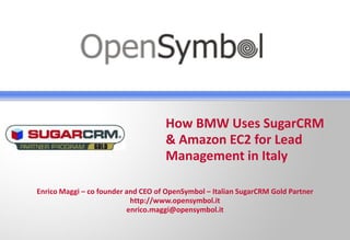 How BMW Uses SugarCRM
                                    & Amazon EC2 for Lead
                                    Management in Italy

Enrico Maggi – co founder and CEO of OpenSymbol – Italian SugarCRM Gold Partner
                           http://www.opensymbol.it
                          enrico.maggi@opensymbol.it
 