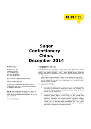 Sugar
Confectionery -
China,
December 2014
Published by
Mintel Group Ltd
11 Pilgrim Street
London EC4V 6RN
tel: 020 7606 4533
fax: 020 7606 5932
Sales hotline: +44 (0)20 7606 6000
email: info@mintel.com
© Mintel Group Limited. All rights reserved.
Statistics in this report are the latest available
at the time of research
NOTE: This publication is issued as a series of
reports. Each report is a complete work in
itself, which is available separately or as part of
a subscription
www.mintel.com
CONDITIONS OF USE
Congratulations on your purchase of a limited license to this Mintel report! Mintel
Group Ltd. (“Mintel”) is the publisher and licensor of this report; the licensee of this
report is the original purchaser (“you”). Absent another written agreement
between Mintel and you, the following conditions of use govern your access to and
use of this report.
1. GRANT AND SCOPE OF LICENSE. Subject to the restrictions under clause 2,
Mintel grants to you a personal, revocable, non-exclusive, non-sublicensable,
and non-transferable right and license to access and use this report for your
internal business purposes.
2. LICENSE RESTRICTIONS.
A. Absent advance written consent by Mintel, you may not grant access to,
sell, pass on, communicate, or distribute this report or its content to any
third party, including any of your affiliates. Principles of Fair Use do not
apply to your use of this report.
B. The purchase or use by a Non-Participating Retailer (or an agent or
professional advisor working on its account) of any Infoscan data
sourced by Information Resources, Inc., and contained in this report is
prohibited. Accordingly, you will not knowingly disclose any Infoscan
data contained in this report to a Non-Participating Retailer. As of 10
October 2013, the Non-Participating Retailers are Aldi, Costco, Dollar
Tree, Lidl, Trader Joe’s, and Whole Foods (current list available at
www.mintel.com/legal/non-participating-retailers).
 