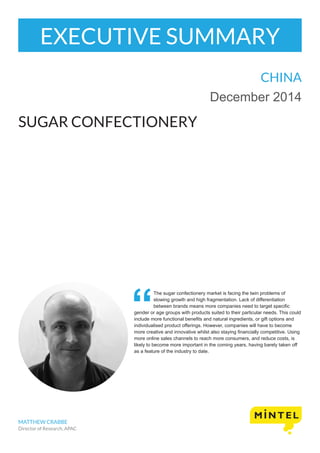EXECUTIVE SUMMARY
CHINA
December 2014
SUGAR CONFECTIONERY
MATTHEW CRABBE
Director of Research, APAC
The sugar confectionery market is facing the twin problems of
slowing growth and high fragmentation. Lack of differentiation
between brands means more companies need to target specific
gender or age groups with products suited to their particular needs. This could
include more functional benefits and natural ingredients, or gift options and
individualised product offerings. However, companies will have to become
more creative and innovative whilst also staying financially competitive. Using
more online sales channels to reach more consumers, and reduce costs, is
likely to become more important in the coming years, having barely taken off
as a feature of the industry to date.
 