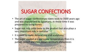 SUGAR CONFECTIONS
• The art of sugar confectionary dates back to 3500 years ago
and was popularized by Egyptians. In those time it was
prepared by using honey
• Sugar not only adds taste to the product but also plays a
very important role in textures
• It is used to make decorations and sculptures
• The sugar cooked at a particular temperature then it is
pulled, casted and even blown to create showpieces
 