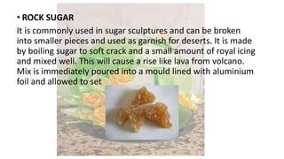 • ROCK SUGAR
It is commonly used in sugar sculptures and can be broken
into smaller pieces and used as garnish for deserts. It is made
by boiling sugar to soft crack and a small amount of royal icing
and mixed well. This will cause a rise like lava from volcano.
Mix is immediately poured into a mould lined with aluminium
foil and allowed to set
 