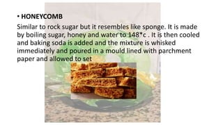 • HONEYCOMB
Similar to rock sugar but it resembles like sponge. It is made
by boiling sugar, honey and water to 148*c . It is then cooled
and baking soda is added and the mixture is whisked
immediately and poured in a mould lined with parchment
paper and allowed to set
 