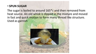 • SPUN SUGAR
The sugar is boiled to around 165*c and then removed from
heat source. An old whisk is dipped in the mixture and moved
in fast and quick motion to form many thread like structure.
Used as garnish
 