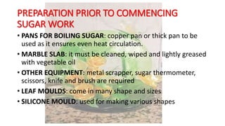 PREPARATION PRIOR TO COMMENCING
SUGAR WORK
• PANS FOR BOILING SUGAR: copper pan or thick pan to be
used as it ensures even heat circulation.
• MARBLE SLAB: it must be cleaned, wiped and lightly greased
with vegetable oil
• OTHER EQUIPMENT: metal scrapper, sugar thermometer,
scissors, knife and brush are required
• LEAF MOULDS: come in many shape and sizes
• SILICONE MOULD: used for making various shapes
 