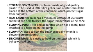 • STORAGE CONTAINERS: container made of good quality
plastic to be used. A little silica gel or lime crystals should be
placed at the bottom of the containers which protect sugar
from humidity
• HEAT LAMB: the bulb has a minimum wattage of 250 watts
so that it can help to keep the sugar temperature at 70-75*c
• BLOWING PUMP: it is and apparatus which has a metal tube
attached to a hand operated pump
• BLOW FAN: used to cool the sugar especially when it is
blown to create figures
• SILICONE MATS: it is used to hold on the sugar while it is
being worked upon
 