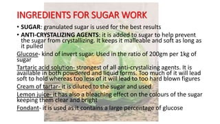 INGREDIENTS FOR SUGAR WORK
• SUGAR: granulated sugar is used for the best results
• ANTI-CRYSTALIZING AGENTS: it is added to sugar to help prevent
the sugar from crystallizing. It keeps it malleable and soft as long as
it pulled
Glucose- kind of invert sugar. Used in the ratio of 200gm per 1kg of
sugar
Tartaric acid solution- strongest of all anti-crystalizing agents. It is
available in both powdered and liquid forms. Too much of it will lead
soft to hold whereas too less of it will lead to too hard blown figures
Cream of tartar- it is diluted to the sugar and used
Lemon juice- it has also a bleaching effect on the colours of the sugar
keeping them clear and bright
Fondant- it is used as it contains a large percentage of glucose
 