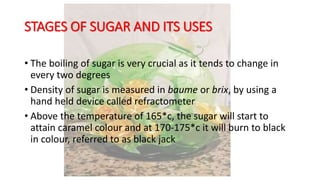 STAGES OF SUGAR AND ITS USES
• The boiling of sugar is very crucial as it tends to change in
every two degrees
• Density of sugar is measured in baume or brix, by using a
hand held device called refractometer
• Above the temperature of 165*c, the sugar will start to
attain caramel colour and at 170-175*c it will burn to black
in colour, referred to as black jack
 
