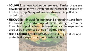• COLOURS: various food colour are used. The best type are
powder or gel forms as water might hamper the texture of
the final syrup. Spray colours are also used in pulled or
casted sugar
• SILICA GEL: it is used for storing and protecting sugar from
the humidity. The advantage of this is it change its colours
from blue to pink, when it is humid and can be regenerated
once dried in oven to get rid of the moisture
• FOOD LACQUER/DECO SPRAY: it is used to give shine and
protects the sugar structure from humidity
 