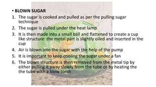 • BLOWN SUGAR
1. The sugar is cooked and pulled as per the pulling sugar
technique
2. The sugar is pulled under the heat lamp
3. It is then made into a small ball and flattened to create a cup
like structure the metal part is slightly oiled and inserted in the
cup
4. Air is blown into the sugar with the help of the pump
5. It is important to keep cooling the sugar under a fan
6. The blown structure is then removed from the metal tip by
either pulling it away slowly from the tube or by heating the
the tube with a blow torch
 