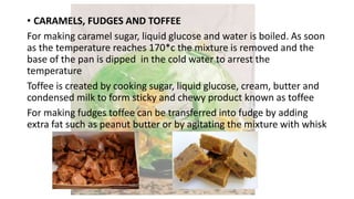 • CARAMELS, FUDGES AND TOFFEE
For making caramel sugar, liquid glucose and water is boiled. As soon
as the temperature reaches 170*c the mixture is removed and the
base of the pan is dipped in the cold water to arrest the
temperature
Toffee is created by cooking sugar, liquid glucose, cream, butter and
condensed milk to form sticky and chewy product known as toffee
For making fudges toffee can be transferred into fudge by adding
extra fat such as peanut butter or by agitating the mixture with whisk
 