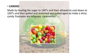 • CANDIES
Made by heating the sugar to 160*c and then allowed to cool down to
150*c and then pulled and stretched and pulled again to make a shiny
candy. Examples are lollypops, caramelitos
 