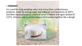 • FONDANT
It is used for icing wedding cakes and many other confectionary
products. made by boiling sugar and water at a temperature of 105*c
and then liquid glucose or cream of tartar is added and again boiled till
115*c. mixture now is cooled down and kneaded together like a dough
 