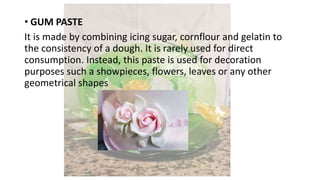 • GUM PASTE
It is made by combining icing sugar, cornflour and gelatin to
the consistency of a dough. It is rarely used for direct
consumption. Instead, this paste is used for decoration
purposes such a showpieces, flowers, leaves or any other
geometrical shapes
 