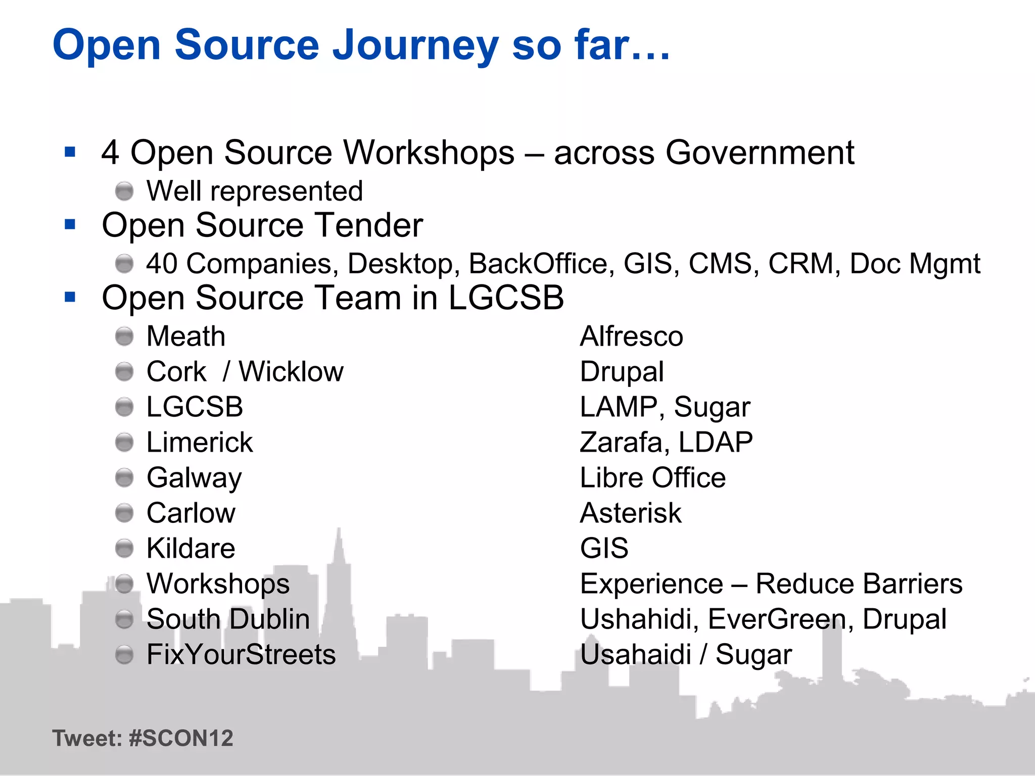 Open Source Journey so far…

 4 Open Source Workshops – across Government
       Well represented
 Open Source Tender
       40 Companies, Desktop, BackOffice, GIS, CMS, CRM, Doc Mgmt
 Open Source Team in LGCSB
       Meath                         Alfresco
       Cork / Wicklow                Drupal
       LGCSB                         LAMP, Sugar
       Limerick                      Zarafa, LDAP
       Galway                        Libre Office
       Carlow                        Asterisk
       Kildare                       GIS
       Workshops                     Experience – Reduce Barriers
       South Dublin                  Ushahidi, EverGreen, Drupal
       FixYourStreets                Usahaidi / Sugar

Tweet: #SCON12
 
