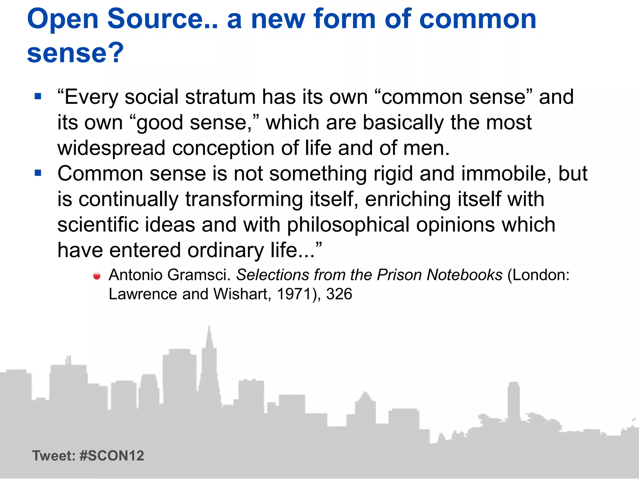 Open Source.. a new form of common
sense?
 “Every social stratum has its own “common sense” and
  its own “good sense,” which are basically the most
  widespread conception of life and of men.
 Common sense is not something rigid and immobile, but
  is continually transforming itself, enriching itself with
  scientific ideas and with philosophical opinions which
  have entered ordinary life...”
         Antonio Gramsci. Selections from the Prison Notebooks (London:
         Lawrence and Wishart, 1971), 326




Tweet: #SCON12
 