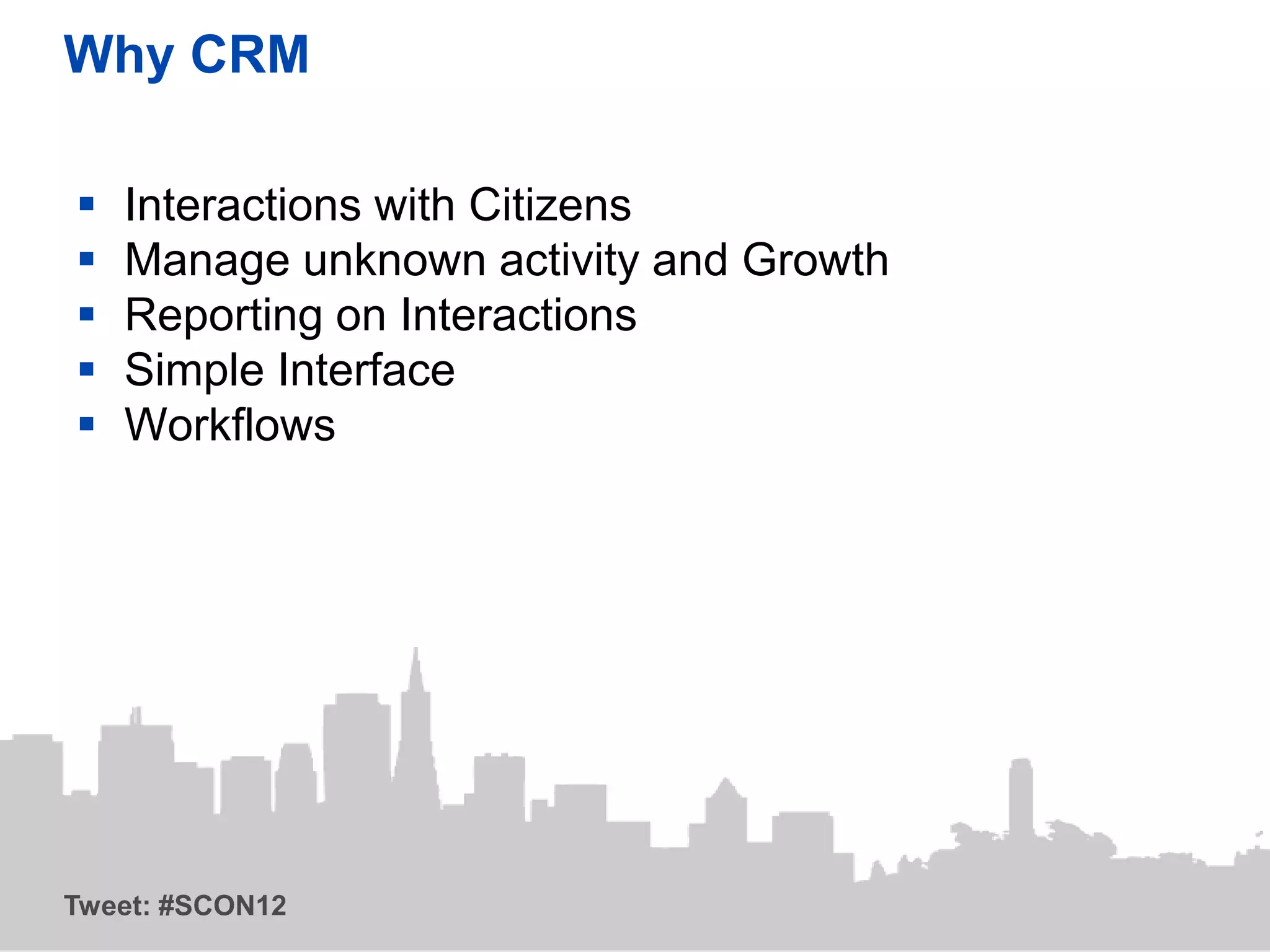 Why CRM

   Interactions with Citizens
   Manage unknown activity and Growth
   Reporting on Interactions
   Simple Interface
   Workflows




Tweet: #SCON12
 