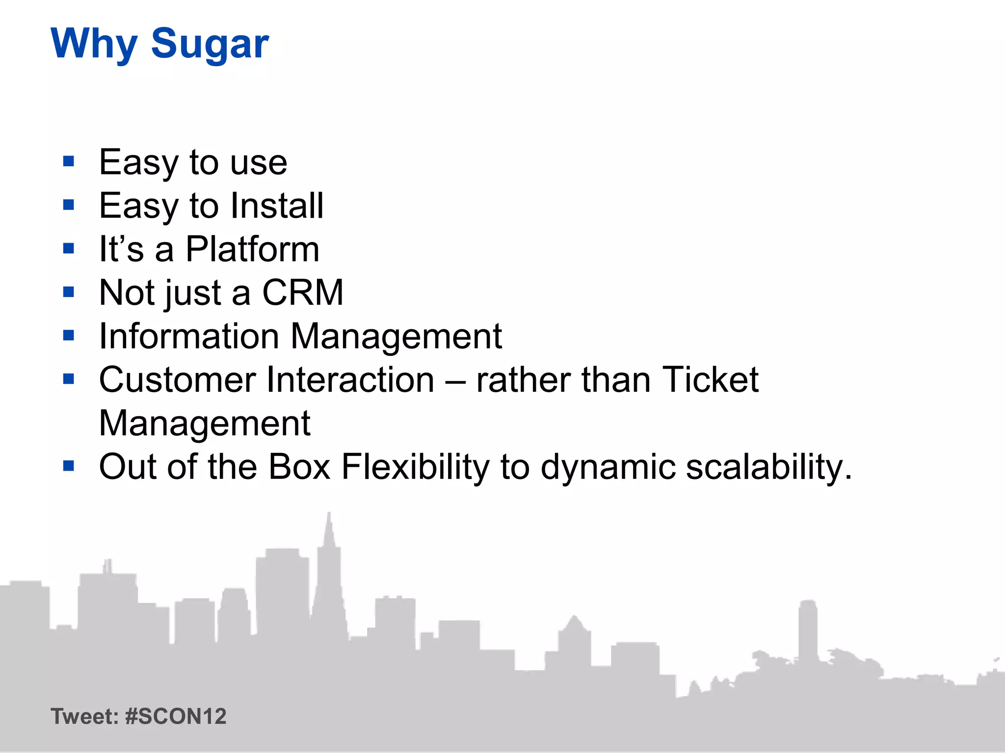 Why Sugar

 Easy to use
 Easy to Install
 It’s a Platform
 Not just a CRM
 Information Management
 Customer Interaction – rather than Ticket
  Management
 Out of the Box Flexibility to dynamic scalability.




Tweet: #SCON12
 