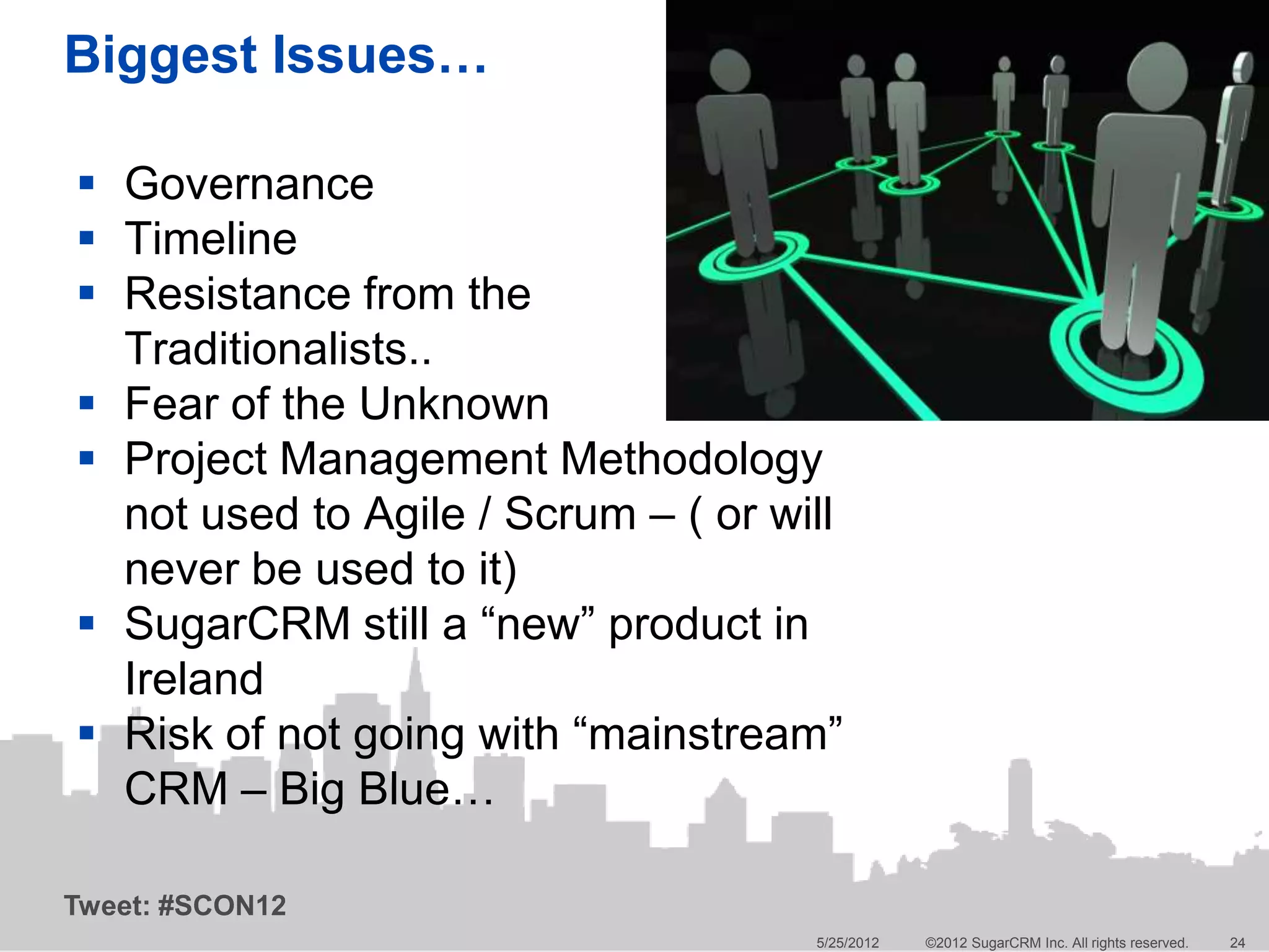 Biggest Issues…

 Governance
 Timeline
 Resistance from the
  Traditionalists..
 Fear of the Unknown
 Project Management Methodology
  not used to Agile / Scrum – ( or will
  never be used to it)
 SugarCRM still a “new” product in
  Ireland
 Risk of not going with “mainstream”
  CRM – Big Blue…

Tweet: #SCON12
                                     5/25/2012   ©2012 SugarCRM Inc. All rights reserved.   24
 
