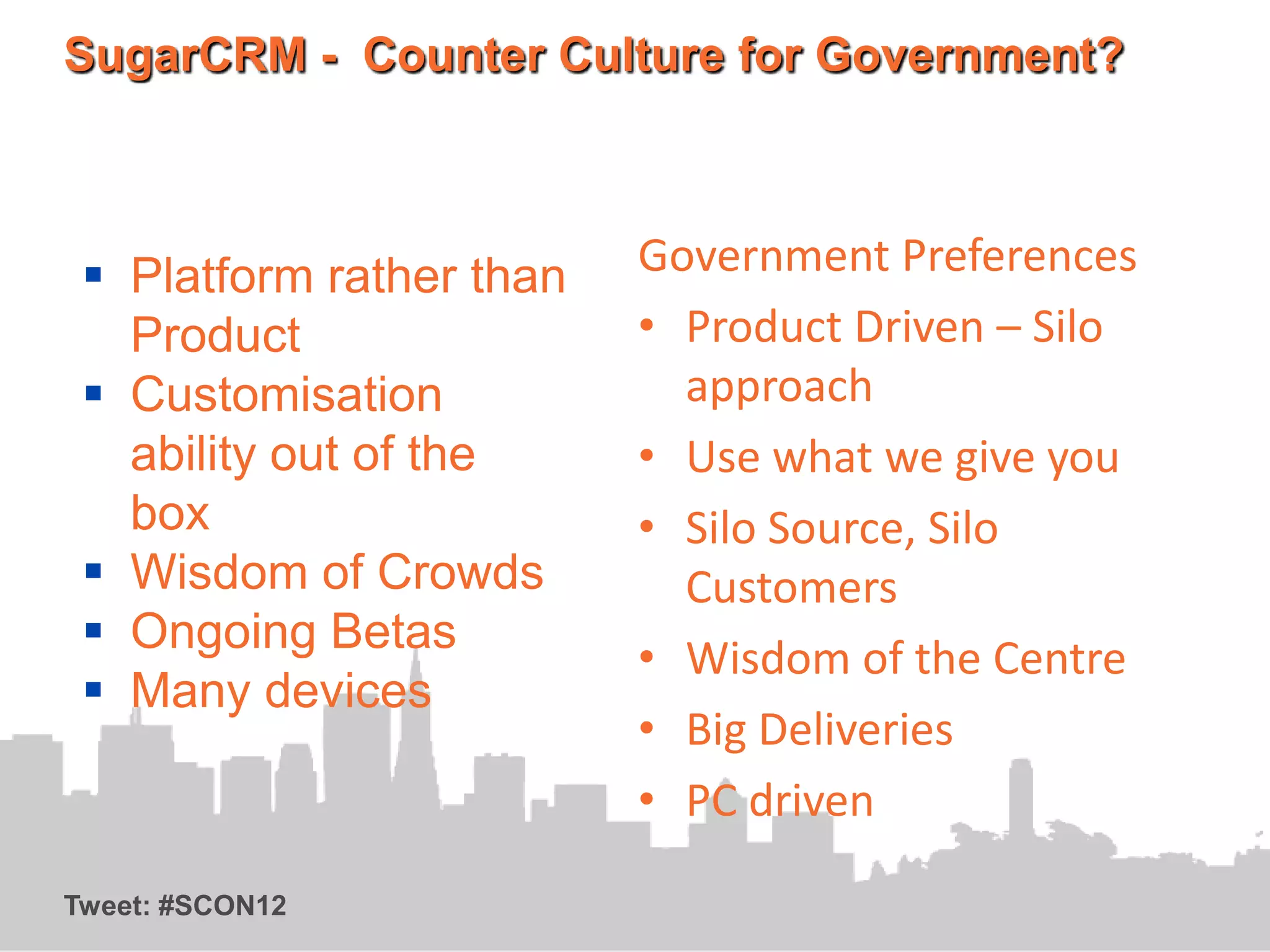 SugarCRM - Counter Culture for Government?



  Platform rather than   Government Preferences
   Product                • Product Driven – Silo
  Customisation            approach
   ability out of the     • Use what we give you
   box                    • Silo Source, Silo
  Wisdom of Crowds         Customers
  Ongoing Betas
                          • Wisdom of the Centre
  Many devices
                          • Big Deliveries
                          • PC driven

Tweet: #SCON12
 