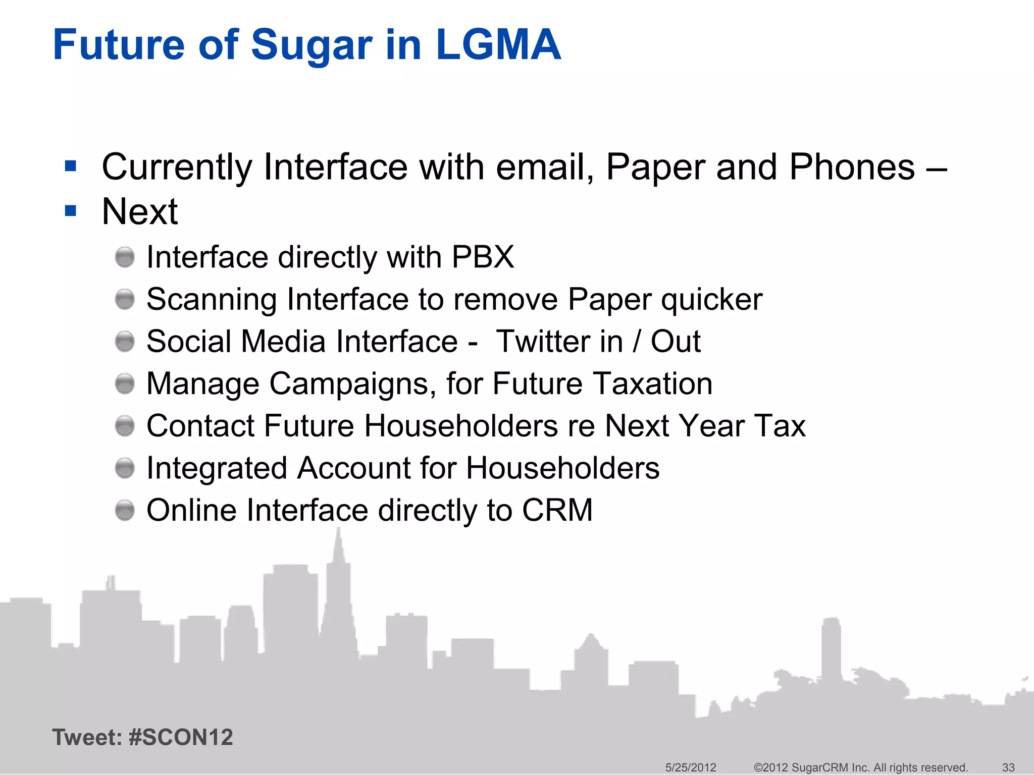 Future of Sugar in LGMA

 Currently Interface with email, Paper and Phones –
 Next
       Interface directly with PBX
       Scanning Interface to remove Paper quicker
       Social Media Interface - Twitter in / Out
       Manage Campaigns, for Future Taxation
       Contact Future Householders re Next Year Tax
       Integrated Account for Householders
       Online Interface directly to CRM




Tweet: #SCON12
                                         5/25/2012   ©2012 SugarCRM Inc. All rights reserved.   33
 