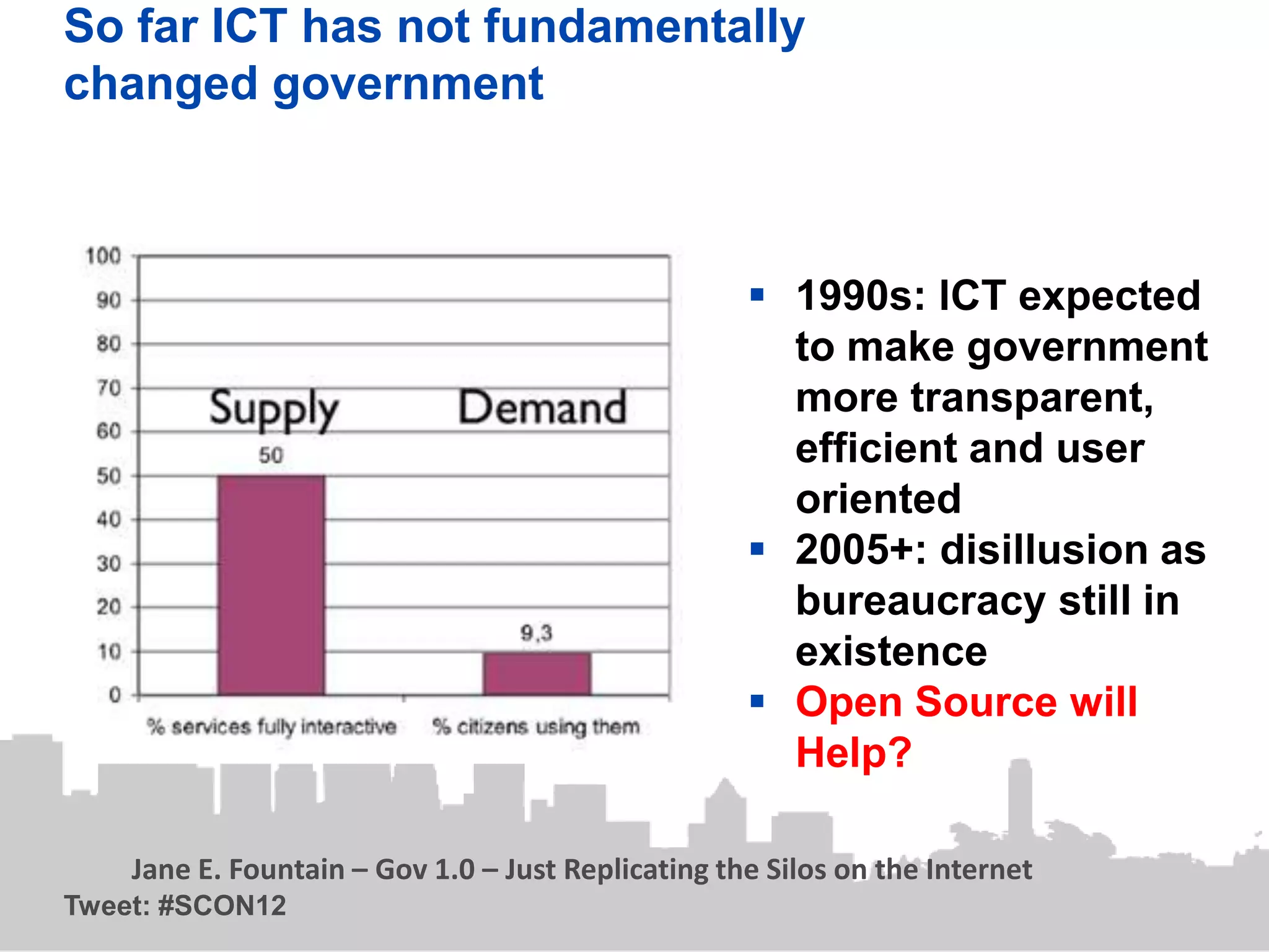 So far ICT has not fundamentally
changed government



                                                     1990s: lCT expected
                                                      to make government
                                                      more transparent,
                                                      efficient and user
                                                      oriented
                                                     2005+: disillusion as
                                                      bureaucracy still in
                                                      existence
                                                     Open Source will
                                                      Help?

    Jane E. Fountain – Gov 1.0 – Just Replicating the Silos on the Internet
Tweet: #SCON12
 