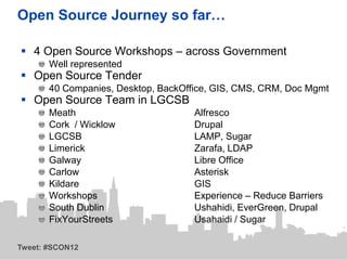 Open Source Journey so far…

 4 Open Source Workshops – across Government
       Well represented
 Open Source Tender
       40 Companies, Desktop, BackOffice, GIS, CMS, CRM, Doc Mgmt
 Open Source Team in LGCSB
       Meath                         Alfresco
       Cork / Wicklow                Drupal
       LGCSB                         LAMP, Sugar
       Limerick                      Zarafa, LDAP
       Galway                        Libre Office
       Carlow                        Asterisk
       Kildare                       GIS
       Workshops                     Experience – Reduce Barriers
       South Dublin                  Ushahidi, EverGreen, Drupal
       FixYourStreets                Usahaidi / Sugar

Tweet: #SCON12
 