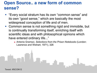 Open Source.. a new form of common
sense?
 “Every social stratum has its own “common sense” and
  its own “good sense,” which are basically the most
  widespread conception of life and of men.
 Common sense is not something rigid and immobile, but
  is continually transforming itself, enriching itself with
  scientific ideas and with philosophical opinions which
  have entered ordinary life...”
         Antonio Gramsci. Selections from the Prison Notebooks (London:
         Lawrence and Wishart, 1971), 326




Tweet: #SCON12
 
