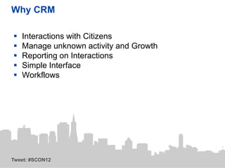 Why CRM

   Interactions with Citizens
   Manage unknown activity and Growth
   Reporting on Interactions
   Simple Interface
   Workflows




Tweet: #SCON12
 