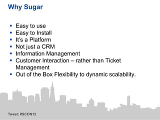 Why Sugar

 Easy to use
 Easy to Install
 It’s a Platform
 Not just a CRM
 Information Management
 Customer Interaction – rather than Ticket
  Management
 Out of the Box Flexibility to dynamic scalability.




Tweet: #SCON12
 